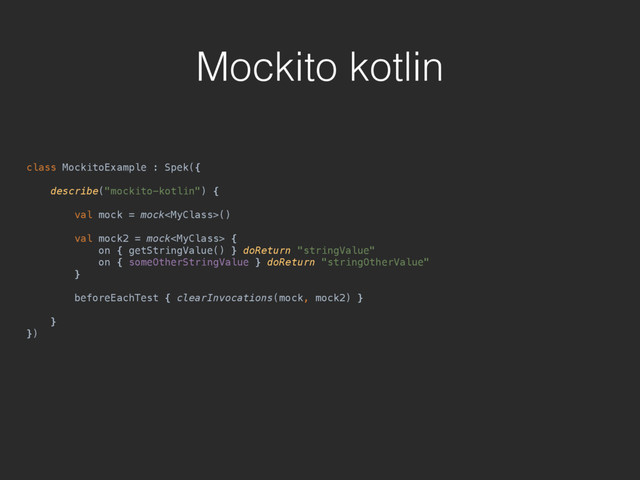 Mockito kotlin
class MockitoExample : Spek({ 
 
describe("mockito-kotlin") { 
 
val mock = mock() 
 
val mock2 = mock { 
on { getStringValue() } doReturn "stringValue" 
on { someOtherStringValue } doReturn "stringOtherValue" 
} 
 
beforeEachTest { clearInvocations(mock, mock2) } 
 
} 
})
