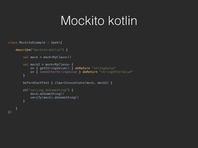 Mockito kotlin
class MockitoExample : Spek({ 
 
describe("mockito-kotlin") { 
 
val mock = mock() 
 
val mock2 = mock { 
on { getStringValue() } doReturn "stringValue" 
on { someOtherStringValue } doReturn "stringOtherValue" 
} 
 
beforeEachTest { clearInvocations(mock, mock2) } 
 
it("calling doSomething") { 
mock.doSomething() 
verify(mock).doSomething() 
} 
 
} 
})
