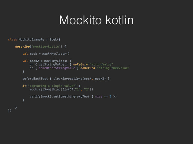 Mockito kotlin
class MockitoExample : Spek({ 
 
describe("mockito-kotlin") { 
 
val mock = mock() 
 
val mock2 = mock { 
on { getStringValue() } doReturn "stringValue" 
on { someOtherStringValue } doReturn "stringOtherValue" 
} 
 
beforeEachTest { clearInvocations(mock, mock2) } 
 
it("capturing a single value") { 
mock.setSomething(listOf("1", "2")) 
 
verify(mock).setSomething(argThat { size == 2 }) 
} 
 
} 
})
