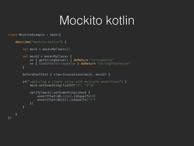 Mockito kotlin
class MockitoExample : Spek({ 
 
describe("mockito-kotlin") { 
 
val mock = mock() 
 
val mock2 = mock { 
on { getStringValue() } doReturn "stringValue" 
on { someOtherStringValue } doReturn "stringOtherValue" 
} 
 
beforeEachTest { clearInvocations(mock, mock2) } 
 
it("capturing a single value with multiple assertions") { 
mock.setSomething(listOf("1", "2")) 
 
verify(mock).setSomething(check { 
assertThat(it.size).isEqualTo(2) 
assertThat(it[0]).isEqualTo("1") 
}) 
}
 
} 
})
