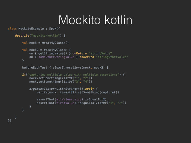Mockito kotlin
class MockitoExample : Spek({ 
 
describe("mockito-kotlin") { 
 
val mock = mock() 
 
val mock2 = mock { 
on { getStringValue() } doReturn "stringValue" 
on { someOtherStringValue } doReturn "stringOtherValue" 
} 
 
beforeEachTest { clearInvocations(mock, mock2) } 
 
it("capturing multiple value with multiple assertions") { 
mock.setSomething(listOf("1", "2")) 
mock.setSomething(listOf("3", "4")) 
 
argumentCaptor>().apply { 
verify(mock, times(2)).setSomething(capture()) 
 
assertThat(allValues.size).isEqualTo(2) 
assertThat(firstValue).isEqualTo(listOf("1", "2")) 
} 
} 
 
} 
})
