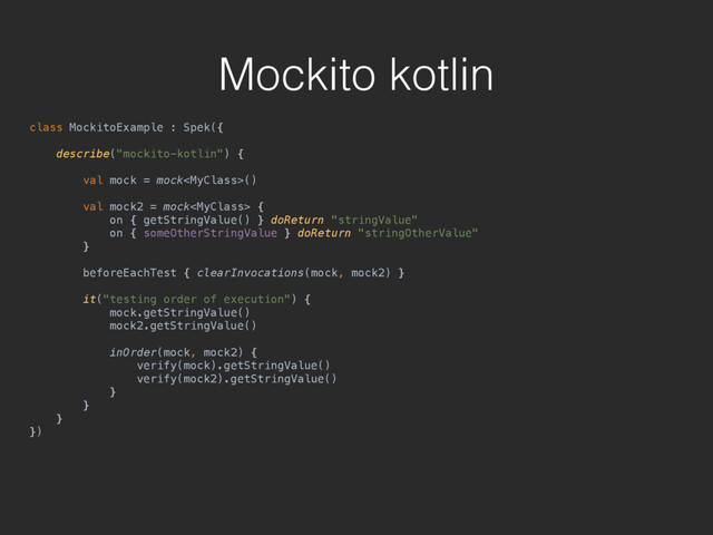 Mockito kotlin
class MockitoExample : Spek({ 
 
describe("mockito-kotlin") { 
 
val mock = mock() 
 
val mock2 = mock { 
on { getStringValue() } doReturn "stringValue" 
on { someOtherStringValue } doReturn "stringOtherValue" 
} 
 
beforeEachTest { clearInvocations(mock, mock2) } 
 
it("testing order of execution") { 
mock.getStringValue() 
mock2.getStringValue() 
 
inOrder(mock, mock2) { 
verify(mock).getStringValue() 
verify(mock2).getStringValue() 
} 
} 
} 
})
