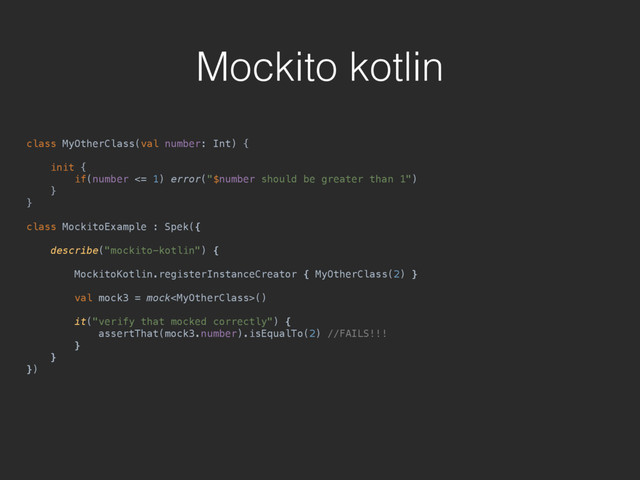 Mockito kotlin
class MyOtherClass(val number: Int) { 
 
init { 
if(number <= 1) error("$number should be greater than 1") 
} 
}
class MockitoExample : Spek({ 
 
describe("mockito-kotlin") { 
 
MockitoKotlin.registerInstanceCreator { MyOtherClass(2) } 
 
val mock3 = mock() 
 
it("verify that mocked correctly") { 
assertThat(mock3.number).isEqualTo(2) //FAILS!!! 
} 
} 
})
