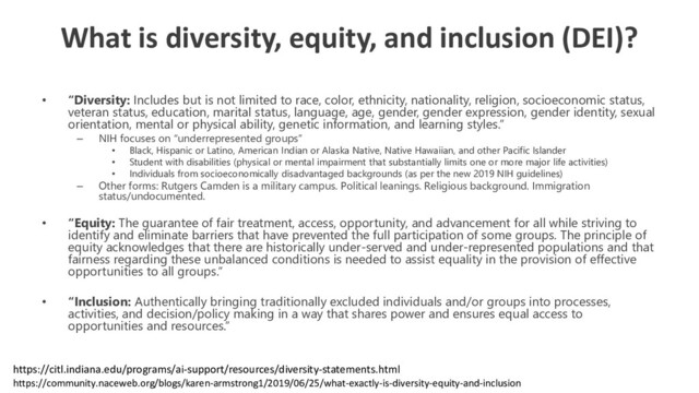 What is diversity, equity, and inclusion (DEI)?
• “Diversity: Includes but is not limited to race, color, ethnicity, nationality, religion, socioeconomic status,
veteran status, education, marital status, language, age, gender, gender expression, gender identity, sexual
orientation, mental or physical ability, genetic information, and learning styles.”
– NIH focuses on “underrepresented groups”
• Black, Hispanic or Latino, American Indian or Alaska Native, Native Hawaiian, and other Pacific Islander
• Student with disabilities (physical or mental impairment that substantially limits one or more major life activities)
• Individuals from socioeconomically disadvantaged backgrounds (as per the new 2019 NIH guidelines)
– Other forms: Rutgers Camden is a military campus. Political leanings. Religious background. Immigration
status/undocumented.
• “Equity: The guarantee of fair treatment, access, opportunity, and advancement for all while striving to
identify and eliminate barriers that have prevented the full participation of some groups. The principle of
equity acknowledges that there are historically under-served and under-represented populations and that
fairness regarding these unbalanced conditions is needed to assist equality in the provision of effective
opportunities to all groups.”
• “Inclusion: Authentically bringing traditionally excluded individuals and/or groups into processes,
activities, and decision/policy making in a way that shares power and ensures equal access to
opportunities and resources.”
https://community.naceweb.org/blogs/karen-armstrong1/2019/06/25/what-exactly-is-diversity-equity-and-inclusion
https://citl.indiana.edu/programs/ai-support/resources/diversity-statements.html
