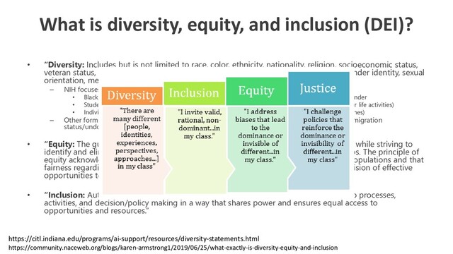 What is diversity, equity, and inclusion (DEI)?
• “Diversity: Includes but is not limited to race, color, ethnicity, nationality, religion, socioeconomic status,
veteran status, education, marital status, language, age, gender, gender expression, gender identity, sexual
orientation, mental or physical ability, genetic information, and learning styles.”
– NIH focuses on “underrepresented groups”
• Black, Hispanic or Latino, American Indian or Alaska Native, Native Hawaiian, and other Pacific Islander
• Student with disabilities (physical or mental impairment that substantially limits one or more major life activities)
• Individuals from socioeconomically disadvantaged backgrounds (as per the new 2019 NIH guidelines)
– Other forms: Rutgers Camden is a military campus. Political leanings. Religious background. Immigration
status/undocumented.
• “Equity: The guarantee of fair treatment, access, opportunity, and advancement for all while striving to
identify and eliminate barriers that have prevented the full participation of some groups. The principle of
equity acknowledges that there are historically under-served and under-represented populations and that
fairness regarding these unbalanced conditions is needed to assist equality in the provision of effective
opportunities to all groups.”
• “Inclusion: Authentically bringing traditionally excluded individuals and/or groups into processes,
activities, and decision/policy making in a way that shares power and ensures equal access to
opportunities and resources.”
https://community.naceweb.org/blogs/karen-armstrong1/2019/06/25/what-exactly-is-diversity-equity-and-inclusion
https://citl.indiana.edu/programs/ai-support/resources/diversity-statements.html
