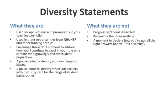 Diversity Statements
What they are
• Used for applications and promotions in your
teaching portfolio.
• Used in grant opportunities from NIH/NSF
and other funding entities.
• Encourage thoughtful moment to address
how you’ll continue to excel in your role on a
campus w/ a growingly diverse student
population.
• A pause point to identify your own implicit
biases.
• A pause point to identify structural barriers
within your system for the range of student
backgrounds.
What they are not
• Progressive/liberal litmus test.
• Busy-work that does nothing.
• A moment to declare how you’ve got all the
right answers and will “fix diversity”.
