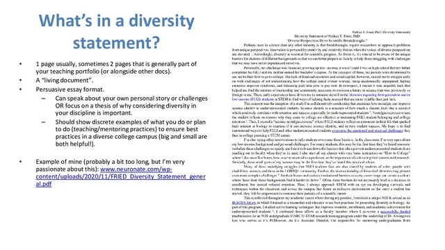 What’s in a diversity
statement?
• 1 page usually, sometimes 2 pages that is generally part of
your teaching portfolio (or alongside other docs).
• A “living document”.
• Persuasive essay format.
– Can speak about your own personal story or challenges
OR focus on a thesis of why considering diversity in
your discipline is important.
– Should show discrete examples of what you do or plan
to do (teaching/mentoring practices) to ensure best
practices in a diverse college campus (big and small are
both helpful!).
• Example of mine (probably a bit too long, but I’m very
passionate about this): www.neuronate.com/wp-
content/uploads/2020/11/FRIED_Diversity_Statement_gener
al.pdf
