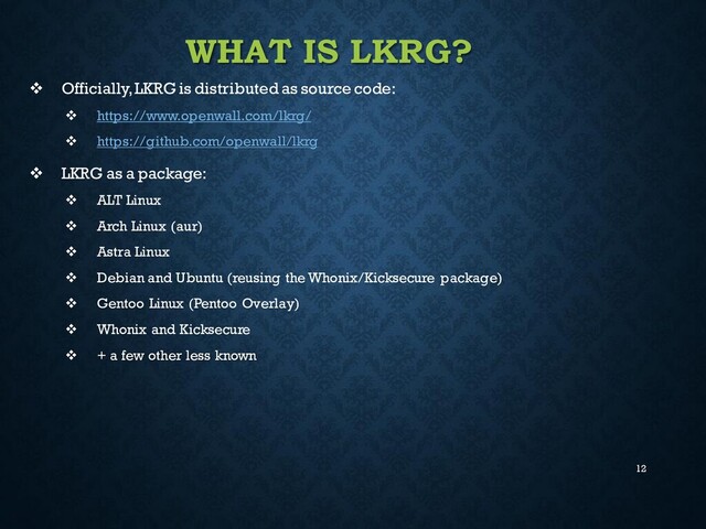 12
WHAT IS LKRG?
❖ Officially, LKRG is distributed as source code:
❖ https://www.openwall.com/lkrg/
❖ https://github.com/openwall/lkrg
❖ LKRG as a package:
❖ ALT Linux
❖ Arch Linux (aur)
❖ Astra Linux
❖ Debian and Ubuntu (reusing the Whonix/Kicksecure package)
❖ Gentoo Linux (Pentoo Overlay)
❖ Whonix and Kicksecure
❖ + a few other less known
