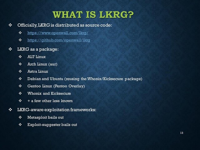 13
WHAT IS LKRG?
❖ Officially, LKRG is distributed as source code:
❖ https://www.openwall.com/lkrg/
❖ https://github.com/openwall/lkrg
❖ LKRG as a package:
❖ ALT Linux
❖ Arch Linux (aur)
❖ Astra Linux
❖ Debian and Ubuntu (reusing the Whonix/Kicksecure package)
❖ Gentoo Linux (Pentoo Overlay)
❖ Whonix and Kicksecure
❖ + a few other less known
❖ LKRG-aware exploitation frameworks:
❖ Metasploit bails out
❖ Exploit-suggester bails out
