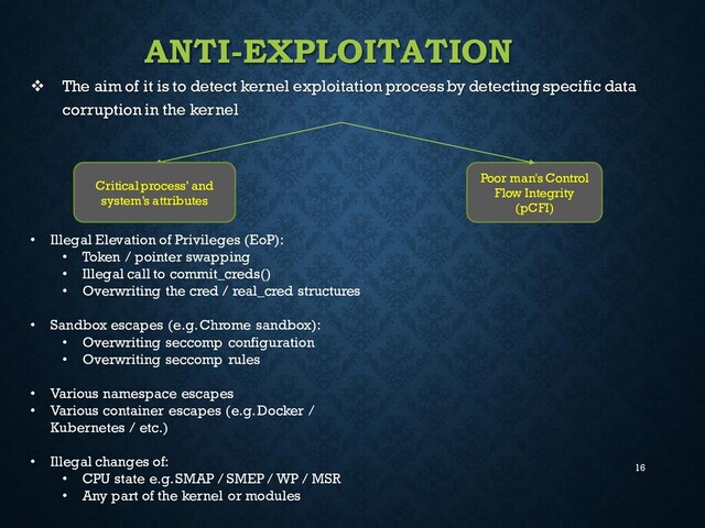 16
ANTI-EXPLOITATION
❖ The aim of it is to detect kernel exploitation process by detecting specific data
corruption in the kernel
Critical process’ and
system’s attributes
Poor man's Control
Flow Integrity
(pCFI)
• Illegal Elevation of Privileges (EoP):
• Token / pointer swapping
• Illegal call to commit_creds()
• Overwriting the cred / real_cred structures
• Sandbox escapes (e.g. Chrome sandbox):
• Overwriting seccomp configuration
• Overwriting seccomp rules
• Various namespace escapes
• Various container escapes (e.g.Docker /
Kubernetes / etc.)
• Illegal changes of:
• CPU state e.g. SMAP / SMEP / WP / MSR
• Any part of the kernel or modules
