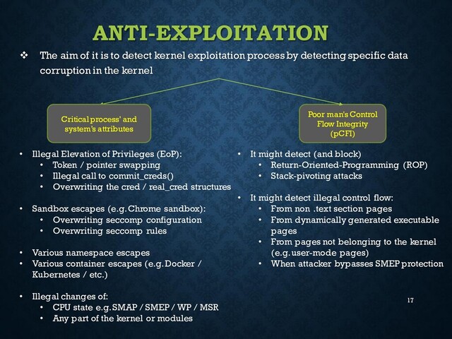 17
ANTI-EXPLOITATION
❖ The aim of it is to detect kernel exploitation process by detecting specific data
corruption in the kernel
Critical process’ and
system’s attributes
Poor man's Control
Flow Integrity
(pCFI)
• Illegal Elevation of Privileges (EoP):
• Token / pointer swapping
• Illegal call to commit_creds()
• Overwriting the cred / real_cred structures
• Sandbox escapes (e.g. Chrome sandbox):
• Overwriting seccomp configuration
• Overwriting seccomp rules
• Various namespace escapes
• Various container escapes (e.g.Docker /
Kubernetes / etc.)
• Illegal changes of:
• CPU state e.g. SMAP / SMEP / WP / MSR
• Any part of the kernel or modules
• It might detect (and block)
• Return-Oriented-Programming (ROP)
• Stack-pivoting attacks
• It might detect illegal control flow:
• From non .text section pages
• From dynamically generated executable
pages
• From pages not belonging to the kernel
(e.g. user-mode pages)
• When attacker bypasses SMEP protection
