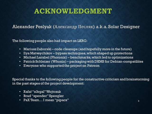 ACKNOWLEDGMENT
Alexander Peslyak (Александр Песляк) a.k.a. Solar Designer
3
Special thanks to the following people for the constructive criticism and brainstorming
in the past stages of the project development:
• Rafał“n3rgal” Wojtczuk
• Brad “spender” Spengler
• PaX Team… I mean “pipacs”
The following people also had impact on LKRG:
• Mariusz Zaborski – code cleanups (and hopefully more in the future)
• Ilya Matveychikov – bypass techniques, which shaped up protections
• Michael Larabel (Phoronix) – benchmarks, which led to optimizations
• Patrick Schleizer (Whonix) – packaging with DKMS for Debian-compatibles
• Everyone who supported the project on Patreon
