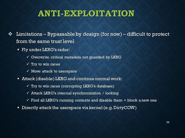 26
ANTI-EXPLOITATION
❖ Limitations – Bypassableby design (for now) – difficult to protect
from the same trust level
▪ Fly under LKRG’s radar:
✓ Overwrite critical metadata not guarded by LKRG
✓ Try to win races
✓ Move attack to userspace
▪ Attack (disable) LKRG and continue normal work:
✓ Try to win races (corrupting LKRG’s database)
✓ Attack LKRG’s internal synchronization / locking
✓ Find all LKRG’s running contexts and disable them + block a new one
▪ Directly attack the userspace via kernel (e.g. DirtyCOW)
