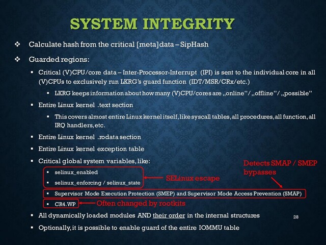 28
SYSTEM INTEGRITY
❖ Calculate hash from the critical [meta]data – SipHash
❖ Guarded regions:
▪ Critical (V)CPU/core data – Inter-Processor-Interrupt (IPI) is sent to the individual core in all
(V)CPUs to exclusively run LKRG’s guard function (IDT/MSR/CRx/etc.)
▪ LKRG keeps information about how many (V)CPU/cores are „online” / „offline” / „possible”
▪ Entire Linux kernel .text section
▪ This covers almost entire Linux kernel itself, like syscall tables, all procedures, all function, all
IRQ handlers, etc.
▪ Entire Linux kernel .rodata section
▪ Entire Linux kernel exception table
▪ Critical global system variables, like:
▪ selinux_enabled
▪ selinux_enforcing / selinux_state
▪ Supervisor Mode Execution Protection (SMEP) and Supervisor Mode Access Prevention (SMAP)
▪ CR4.WP
▪ All dynamically loaded modules AND their order in the internal structures
▪ Optionally,it is possible to enable guard of the entire IOMMU table
SELinux escape
Often changed by rootkits
Detects SMAP / SMEP
bypasses
