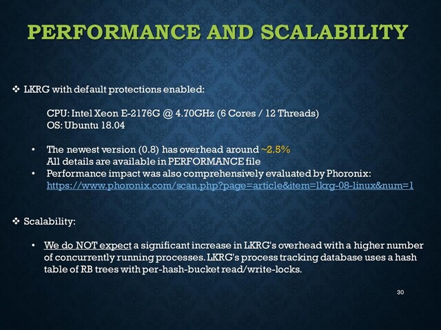 30
PERFORMANCE AND SCALABILITY
❖ LKRG with default protections enabled:
CPU: Intel Xeon E-2176G @ 4.70GHz (6 Cores / 12 Threads)
OS: Ubuntu 18.04
• The newest version (0.8) has overhead around ~2.5%
All details are available in PERFORMANCE file
• Performance impact was also comprehensively evaluated by Phoronix:
https://www.phoronix.com/scan.php?page=article&item=lkrg-08-linux&num=1
❖ Scalability:
• We do NOT expect a significant increase in LKRG's overhead with a higher number
of concurrently running processes. LKRG's process tracking database uses a hash
table of RB trees with per-hash-bucket read/write-locks.
