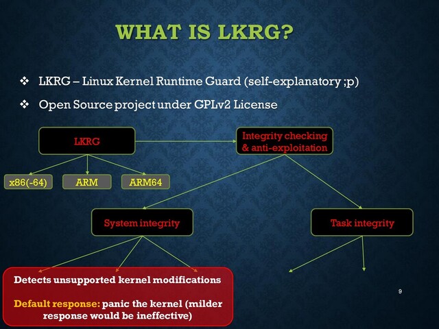 9
WHAT IS LKRG?
❖ LKRG – Linux Kernel Runtime Guard (self-explanatory ;p)
❖ Open Source project under GPLv2 License
LKRG
Integrity checking
& anti-exploitation
System integrity Task integrity
x86(-64) ARM ARM64
Detects unsupported kernel modifications
Default response:panic the kernel (milder
response would be ineffective)
