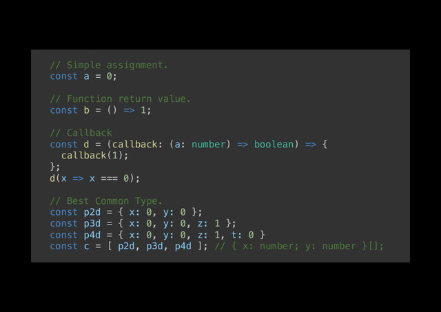 // Simple assignment.!
const a = 0;!
!
// Function return value.!
const b = () => 1;!
!
// Callback!
const d = (callback: (a: number) => boolean) => {!
callback(1);!
};!
d(x => x === 0);!
!
// Best Common Type.!
const p2d = { x: 0, y: 0 };!
const p3d = { x: 0, y: 0, z: 1 };!
const p4d = { x: 0, y: 0, z: 1, t: 0 }!
const c = [ p2d, p3d, p4d ]; // { x: number; y: number }[];!
