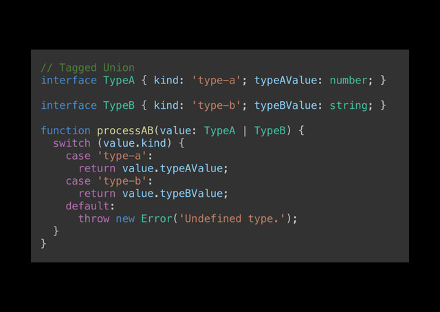 // Tagged Union!
interface TypeA { kind: 'type-a'; typeAValue: number; }!
!
interface TypeB { kind: 'type-b'; typeBValue: string; }!
!
function processAB(value: TypeA | TypeB) {!
switch (value.kind) {!
case 'type-a':!
return value.typeAValue;!
case 'type-b':!
return value.typeBValue;!
default:!
throw new Error('Undefined type.');!
}!
}!
