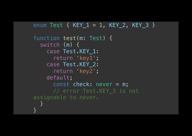enum Test { KEY_1 = 1, KEY_2, KEY_3 }!
!
function test(m: Test) {!
switch (m) {!
case Test.KEY_1:!
return 'key1';!
case Test.KEY_2:!
return 'key2';!
default;!
const check: never = m;!
// error Test.KEY_3 is not
assignable to never.!
}!
}!
