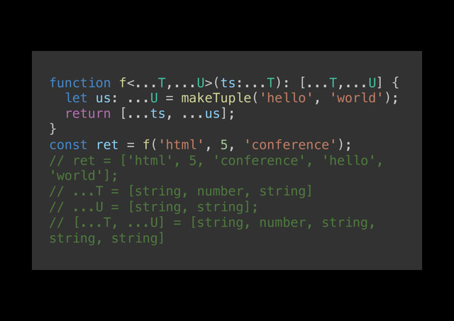 function f<...T,...U>(ts:...T): [...T,...U] {!
let us: ...U = makeTuple('hello', 'world');!
return [...ts, ...us];!
}!
const ret = f('html', 5, 'conference');!
// ret = ['html', 5, 'conference', 'hello',
'world'];!
// ...T = [string, number, string]!
// ...U = [string, string];!
// [...T, ...U] = [string, number, string,
string, string]!
