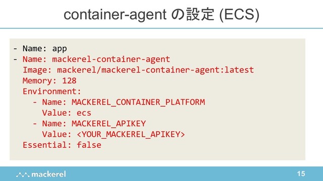 15
container-agent の設定 (ECS)
- Name: app
- Name: mackerel-container-agent
Image: mackerel/mackerel-container-agent:latest
Memory: 128
Environment:
- Name: MACKEREL_CONTAINER_PLATFORM
Value: ecs
- Name: MACKEREL_APIKEY
Value: 
Essential: false
