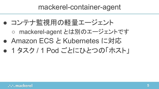 5
● コンテナ監視用の軽量エージェント
○ mackerel-agent とは別のエージェントです
● Amazon ECS と Kubernetes に対応
● 1 タスク / 1 Pod ごとにひとつの「ホスト」
mackerel-container-agent
