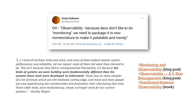 •Monitoring and
Observability (blog post)
•Observability — A 3-Year
Retrospective (blog post)
•Distributed Systems
Observability (book)
"[…] I tried all of these tools and more, and none of them helped resolve system
performance and reliability. Let me repeat: none of them did what they claimed to
do. This isn’t because they lied or misrepresented themselves, it’s because the
kinds of systems we were building were fundamentally different than the
systems those tools were developed to understand. Parse was an early adopter
of a lot of trends which are still relatively cutting edge, and more and more people
are now experiencing the consternation and frustration that I did during that time.
These older tools, once revolutionary, simply no longer work for our current
systems." - Charity Majors

