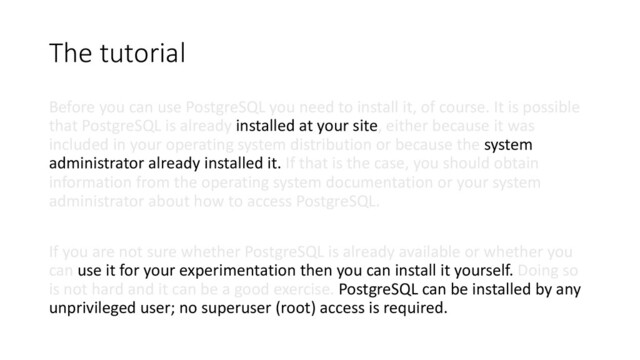 The tutorial
Before you can use PostgreSQL you need to install it, of course. It is possible
that PostgreSQL is already installed at your site, either because it was
included in your operating system distribution or because the system
administrator already installed it. If that is the case, you should obtain
information from the operating system documentation or your system
administrator about how to access PostgreSQL.
If you are not sure whether PostgreSQL is already available or whether you
can use it for your experimentation then you can install it yourself. Doing so
is not hard and it can be a good exercise. PostgreSQL can be installed by any
unprivileged user; no superuser (root) access is required.
