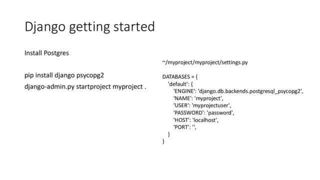 Django getting started
Install Postgres
pip install django psycopg2
django-admin.py startproject myproject .
~/myproject/myproject/settings.py
DATABASES = {
'default': {
'ENGINE': 'django.db.backends.postgresql_psycopg2',
'NAME': 'myproject',
'USER': 'myprojectuser',
'PASSWORD': 'password',
'HOST': 'localhost',
'PORT': '',
}
}

