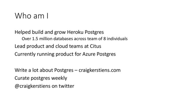 Who am I
Helped build and grow Heroku Postgres
Over 1.5 million databases across team of 8 individuals
Lead product and cloud teams at Citus
Currently running product for Azure Postgres
Write a lot about Postgres – craigkerstiens.com
Curate postgres weekly
@craigkerstiens on twitter
