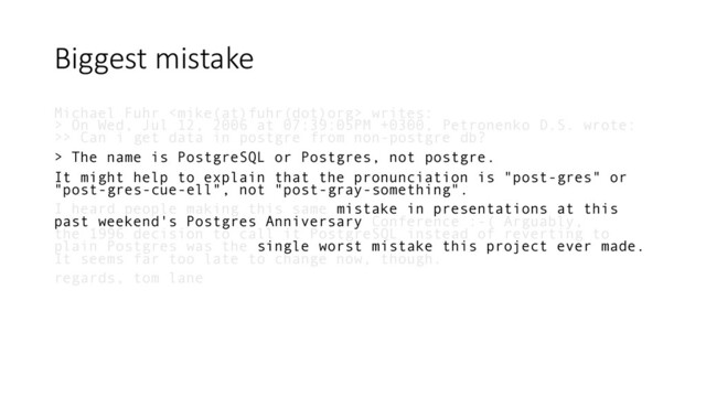Biggest mistake
Michael Fuhr  writes:
> On Wed, Jul 12, 2006 at 07:39:05PM +0300, Petronenko D.S. wrote:
>> Can i get data in postgre from non-postgre db?
> The name is PostgreSQL or Postgres, not postgre.
It might help to explain that the pronunciation is "post-gres" or
"post-gres-cue-ell", not "post-gray-something".
I heard people making this same mistake in presentations at this
past weekend's Postgres Anniversary Conference :-( Arguably,
the 1996 decision to call it PostgreSQL instead of reverting to
plain Postgres was the single worst mistake this project ever made.
It seems far too late to change now, though.
regards, tom lane
