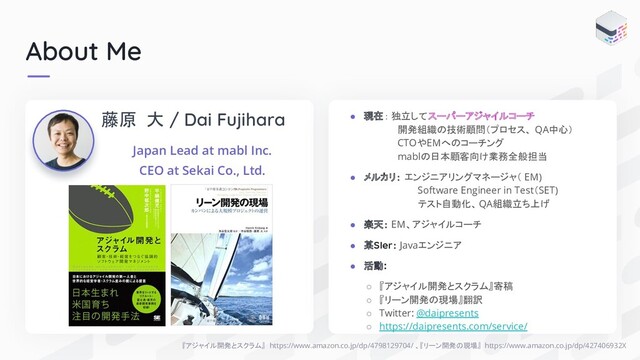 About Me
『アジャイル開発とスクラム』 https://www.amazon.co.jp/dp/4798129704/ 、『リーン開発の現場』 https://www.amazon.co.jp/dp/427406932X
藤原 大 / Dai Fujihara
Japan Lead at mabl Inc.
CEO at Sekai Co., Ltd.
● 現在： 独立してスーパーアジャイルコーチ
開発組織の技術顧問（プロセス、 QA中心）
CTOやEMへのコーチング
mablの日本顧客向け業務全般担当
● メルカリ： エンジニアリングマネージャ（ EM)
Software Engineer in Test（SET)
テスト自動化、QA組織立ち上げ
● 楽天： EM、アジャイルコーチ
● 某SIer： Javaエンジニア
● 活動:
○ 『アジャイル開発とスクラム』寄稿
○ 『リーン開発の現場』翻訳
○ Twitter: @daipresents
○ https://daipresents.com/service/
