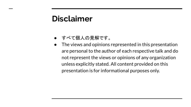 Disclaimer
● すべて個人の見解です。
● The views and opinions represented in this presentation
are personal to the author of each respective talk and do
not represent the views or opinions of any organization
unless explicitly stated. All content provided on this
presentation is for informational purposes only.
