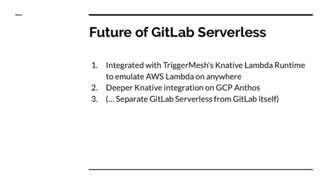 Future of GitLab Serverless
1. Integrated with TriggerMesh’s Knative Lambda Runtime
to emulate AWS Lambda on anywhere
2. Deeper Knative integration on GCP Anthos
3. (… Separate GitLab Serverless from GitLab itself)
