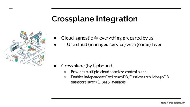 Crossplane integration
● Cloud-agnostic ≒ everything prepared by us
● → Use cloud (managed service) with (some) layer
● Crossplane (by Upbound)
○ Provides multiple-cloud seamless control plane.
○ Enables independent CockroachDB, Elasticsearch, MongoDB
datastore layers (DBaaS) available.
https://crossplane.io/
