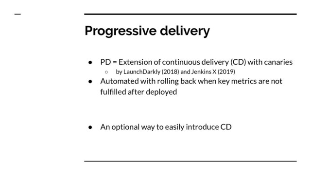 Progressive delivery
● PD = Extension of continuous delivery (CD) with canaries
○ by LaunchDarkly (2018) and Jenkins X (2019)
● Automated with rolling back when key metrics are not
fulﬁlled after deployed
● An optional way to easily introduce CD
