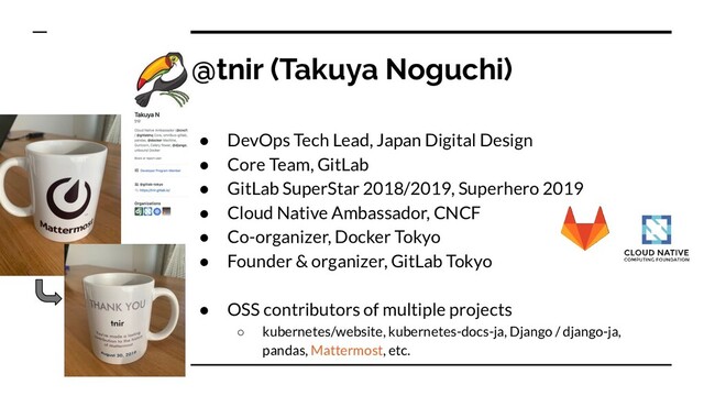 @tnir (Takuya Noguchi)
● DevOps Tech Lead, Japan Digital Design
● Core Team, GitLab
● GitLab SuperStar 2018/2019, Superhero 2019
● Cloud Native Ambassador, CNCF
● Co-organizer, Docker Tokyo
● Founder & organizer, GitLab Tokyo
● OSS contributors of multiple projects
○ kubernetes/website, kubernetes-docs-ja, Django / django-ja,
pandas, Mattermost, etc.
