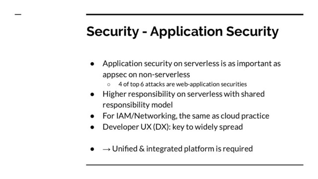 Security - Application Security
● Application security on serverless is as important as
appsec on non-serverless
○ 4 of top 6 attacks are web-application securities
● Higher responsibility on serverless with shared
responsibility model
● For IAM/Networking, the same as cloud practice
● Developer UX (DX): key to widely spread
● → Uniﬁed & integrated platform is required
