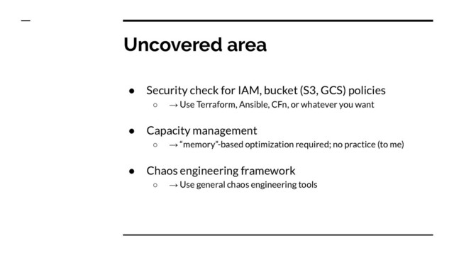 Uncovered area
● Security check for IAM, bucket (S3, GCS) policies
○ → Use Terraform, Ansible, CFn, or whatever you want
● Capacity management
○ → “memory”-based optimization required; no practice (to me)
● Chaos engineering framework
○ → Use general chaos engineering tools
