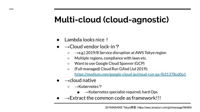 Multi-cloud (cloud-agnostic)
● Lambda looks nice！
● →Cloud vendor lock-in？
○ →e.g.) 2019/8 Service disruption at AWS Tokyo region
○ Multiple regions, compliance with laws etc.
○ Want to use Google Cloud Spanner (GCP)
○ (Full-managed) Cloud Run GA’ed (Jul 2019):
https://medium.com/google-cloud-jp/cloud-run-ga-fb31378cd0a1
● →cloud native
○ →Kubernetes？
■ →Kubernetes specialist required, hard Ops
● →Extract the common code as framework!!!
2019/8のAWS Tokyo障害: https://aws.amazon.com/jp/message/56489/
