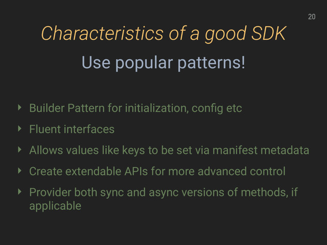20
Characteristics of a good SDK
‣ Builder Pattern for initialization, conﬁg etc
‣ Fluent interfaces
‣ Allows values like keys to be set via manifest metadata
‣ Create extendable APIs for more advanced control
‣ Provider both sync and async versions of methods, if
applicable
Use popular patterns!
