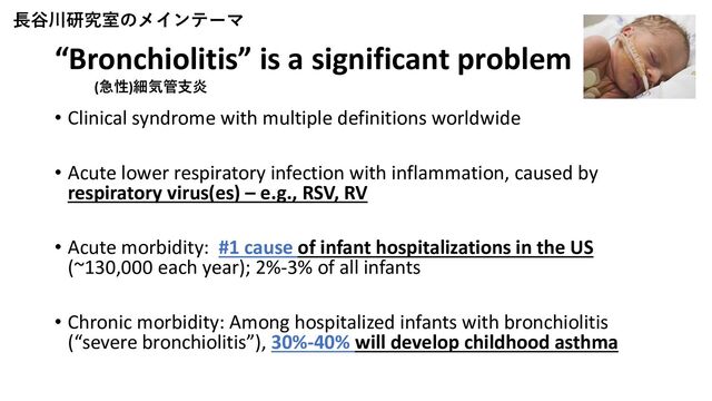 “Bronchiolitis” is a significant problem
• Clinical syndrome with multiple definitions worldwide
• Acute lower respiratory infection with inflammation, caused by
respiratory virus(es) – e.g., RSV, RV
• Acute morbidity: #1 cause of infant hospitalizations in the US
(~130,000 each year); 2%-3% of all infants
• Chronic morbidity: Among hospitalized infants with bronchiolitis
(“severe bronchiolitis”), 30%-40% will develop childhood asthma
長谷川研究室のメインテーマ
(急性)細気管支炎
