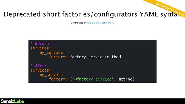 Deprecated short factories/conﬁgurators YAML syntax
Contributed by nicolas-grekas in #31543
# Before
services:
my_service:
factory: factory_service:method
# After
services:
my_service:
factory: ['@factory_service', method]
DependencyInjection
