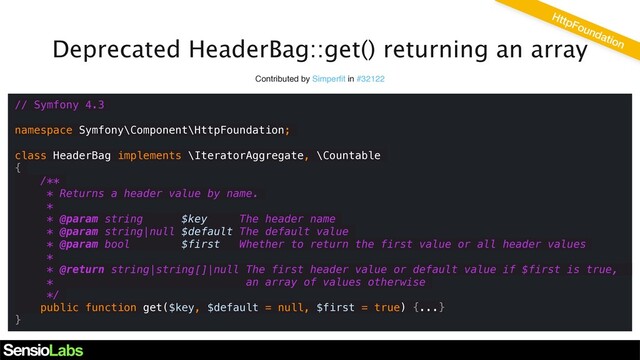 Deprecated HeaderBag::get() returning an array
Contributed by Simperﬁt in #32122
// Symfony 4.3
namespace Symfony\Component\HttpFoundation;
class HeaderBag implements \IteratorAggregate, \Countable
{
/**
* Returns a header value by name.
*
* @param string $key The header name
* @param string|null $default The default value
* @param bool $first Whether to return the first value or all header values
*
* @return string|string[]|null The first header value or default value if $first is true,
* an array of values otherwise
*/
public function get($key, $default = null, $first = true) {...}
}
HttpFoundation
