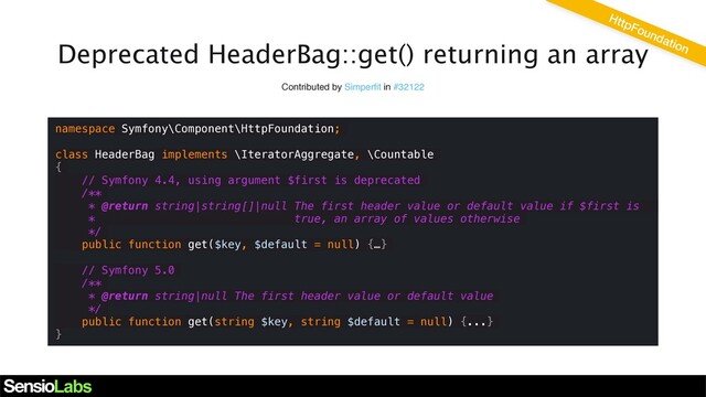 Deprecated HeaderBag::get() returning an array
Contributed by Simperﬁt in #32122
namespace Symfony\Component\HttpFoundation;
class HeaderBag implements \IteratorAggregate, \Countable
{
// Symfony 4.4, using argument $first is deprecated
/**
* @return string|string[]|null The first header value or default value if $first is
* true, an array of values otherwise
*/
public function get($key, $default = null) {…}
// Symfony 5.0
/**
* @return string|null The first header value or default value
*/
public function get(string $key, string $default = null) {...}
}
HttpFoundation
