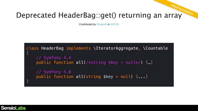 Deprecated HeaderBag::get() returning an array
Contributed by Simperﬁt in #32122
class HeaderBag implements \IteratorAggregate, \Countable
{
// Symfony 4.4
public function all(/*string $key = null*/) {…}
// Symfony 5.0
public function all(string $key = null) {...}
}
HttpFoundation
