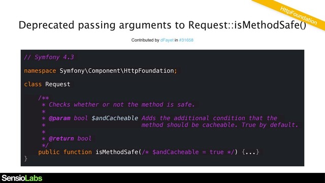 Deprecated passing arguments to Request::isMethodSafe()
Contributed by dFayet in #31658
// Symfony 4.3
namespace Symfony\Component\HttpFoundation;
class Request
/**
* Checks whether or not the method is safe.
*
* @param bool $andCacheable Adds the additional condition that the
* method should be cacheable. True by default.
*
* @return bool
*/
public function isMethodSafe(/* $andCacheable = true */) {...}
}
HttpFoundation
