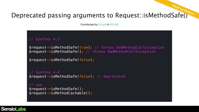 Deprecated passing arguments to Request::isMethodSafe()
Contributed by dFayet in #31658
// Symfony 4.3
$request->isMethodSafe(true); // throws BadMethodCallException
$request->isMethodSafe(); // throws BadMethodCallException
$request->isMethodSafe(false);
// Symfony 4.4
$request->isMethodSafe(false); // deprecated
// use
$request->isMethodSafe();
$request->isMethodCachable();
HttpFoundation
