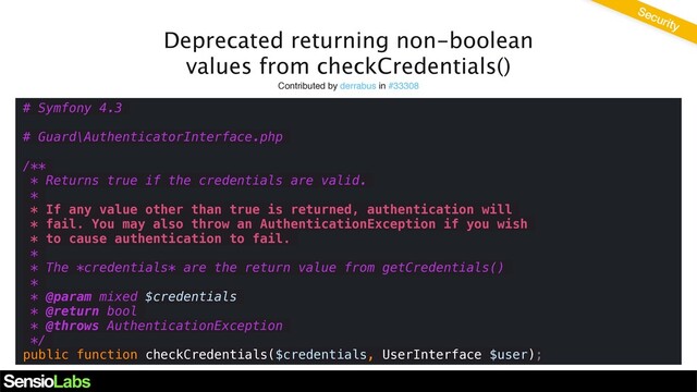 Deprecated returning non-boolean
values from checkCredentials()
Contributed by derrabus in #33308
# Symfony 4.3
# Guard\AuthenticatorInterface.php
/**
* Returns true if the credentials are valid.
*
* If any value other than true is returned, authentication will
* fail. You may also throw an AuthenticationException if you wish
* to cause authentication to fail.
*
* The *credentials* are the return value from getCredentials()
*
* @param mixed $credentials
* @return bool
* @throws AuthenticationException
*/
public function checkCredentials($credentials, UserInterface $user);
Security
