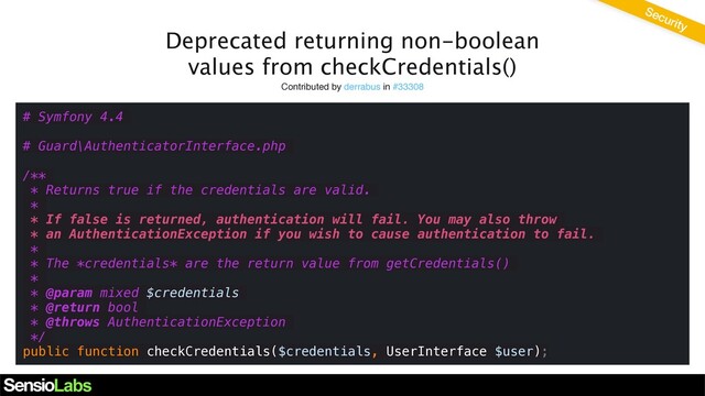Deprecated returning non-boolean
values from checkCredentials()
Contributed by derrabus in #33308
# Symfony 4.4
# Guard\AuthenticatorInterface.php
/**
* Returns true if the credentials are valid.
*
* If false is returned, authentication will fail. You may also throw
* an AuthenticationException if you wish to cause authentication to fail.
*
* The *credentials* are the return value from getCredentials()
*
* @param mixed $credentials
* @return bool
* @throws AuthenticationException
*/
public function checkCredentials($credentials, UserInterface $user);
Security
